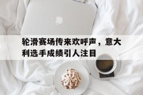 华体会app-轮滑赛场传来欢呼声,意大利选手成绩引人注目的简单介绍